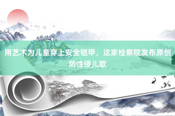 用艺术为儿童穿上安全铠甲，这家检察院发布原创防性侵儿歌