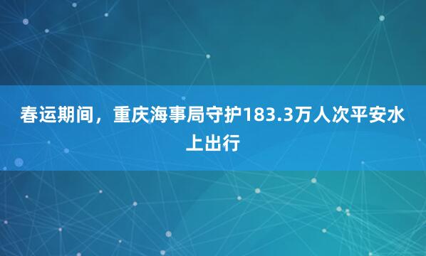 春运期间，重庆海事局守护183.3万人次平安水上出行