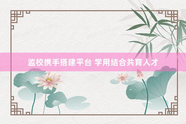 监校携手搭建平台 学用结合共育人才