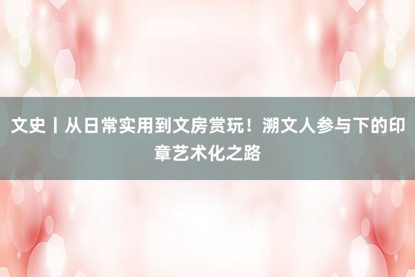 文史丨从日常实用到文房赏玩！溯文人参与下的印章艺术化之路