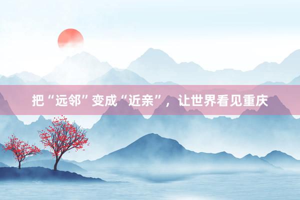 把“远邻”变成“近亲”，让世界看见重庆
