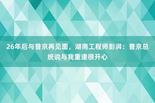 26年后与普京再见面，湖南工程师彭湃：普京总统说与我重逢很开心